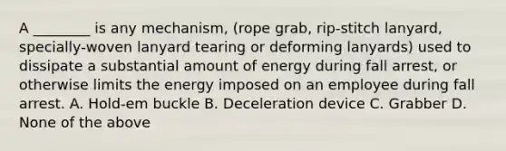 A ________ is any mechanism, (rope grab, rip-stitch lanyard, specially-woven lanyard tearing or deforming lanyards) used to dissipate a substantial amount of energy during fall arrest, or otherwise limits the energy imposed on an employee during fall arrest. A. Hold-em buckle B. Deceleration device C. Grabber D. None of the above