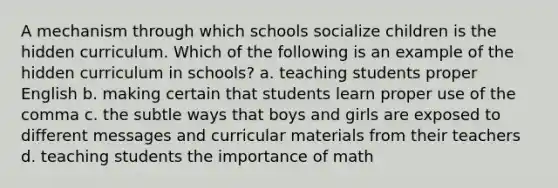 A mechanism through which schools socialize children is the hidden curriculum. Which of the following is an example of the hidden curriculum in schools? a. teaching students proper English b. making certain that students learn proper use of the comma c. the subtle ways that boys and girls are exposed to different messages and curricular materials from their teachers d. teaching students the importance of math