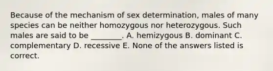 Because of the mechanism of sex determination, males of many species can be neither homozygous nor heterozygous. Such males are said to be ________. A. hemizygous B. dominant C. complementary D. recessive E. None of the answers listed is correct.