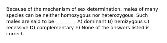 Because of the mechanism of sex determination, males of many species can be neither homozygous nor heterozygous. Such males are said to be ________. A) dominant B) hemizygous C) recessive D) complementary E) None of the answers listed is correct.