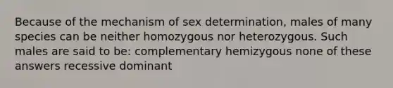 Because of the mechanism of sex determination, males of many species can be neither homozygous nor heterozygous. Such males are said to be: complementary hemizygous none of these answers recessive dominant