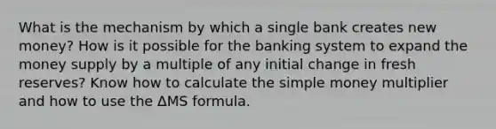 What is the mechanism by which a single bank creates new money? How is it possible for the banking system to expand the money supply by a multiple of any initial change in fresh reserves? Know how to calculate the simple money multiplier and how to use the ΔMS formula.