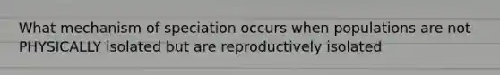 What mechanism of speciation occurs when populations are not PHYSICALLY isolated but are reproductively isolated