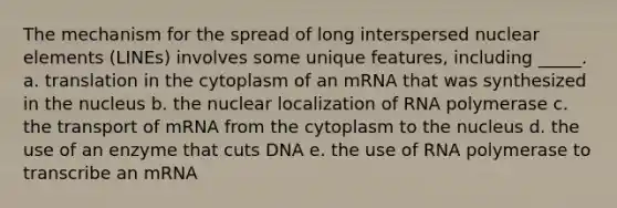 The mechanism for the spread of long interspersed nuclear elements (LINEs) involves some unique features, including _____. a. translation in the cytoplasm of an mRNA that was synthesized in the nucleus b. the nuclear localization of RNA polymerase c. the transport of mRNA from the cytoplasm to the nucleus d. the use of an enzyme that cuts DNA e. the use of RNA polymerase to transcribe an mRNA