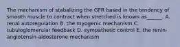 The mechanism of stabalizing the GFR based in the tendency of smooth muscle to contract when stretched is known as______. A. renal autoregulation B. the myogenic mechanism C. tubuloglomerular feedback D. sympathetic control E. the renin-angiotensin-aldosterone mechanism