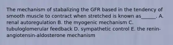 The mechanism of stabalizing the GFR based in the tendency of smooth muscle to contract when stretched is known as______. A. renal autoregulation B. the myogenic mechanism C. tubuloglomerular feedback D. sympathetic control E. the renin-angiotensin-aldosterone mechanism