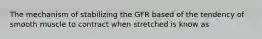 The mechanism of stabilizing the GFR based of the tendency of smooth muscle to contract when stretched is know as