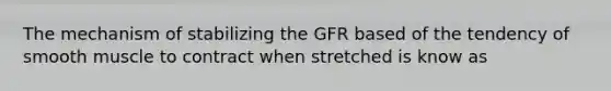 The mechanism of stabilizing the GFR based of the tendency of smooth muscle to contract when stretched is know as