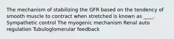 The mechanism of stabilizing the GFR based on the tendency of smooth muscle to contract when stretched is known as ____. Sympathetic control The myogenic mechanism Renal auto regulation Tubuloglomerular feedback