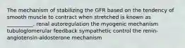 The mechanism of stabilizing the GFR based on the tendency of smooth muscle to contract when stretched is known as __________. renal autoregulation the myogenic mechanism tubuloglomerular feedback sympathetic control the renin-angiotensin-aldosterone mechanism