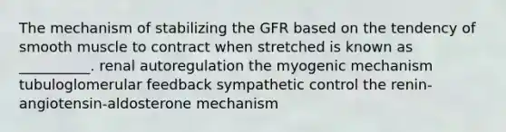 The mechanism of stabilizing the GFR based on the tendency of smooth muscle to contract when stretched is known as __________. renal autoregulation the myogenic mechanism tubuloglomerular feedback sympathetic control the renin-angiotensin-aldosterone mechanism