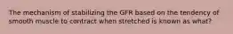 The mechanism of stabilizing the GFR based on the tendency of smooth muscle to contract when stretched is known as what?