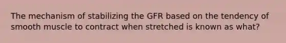 The mechanism of stabilizing the GFR based on the tendency of smooth muscle to contract when stretched is known as what?