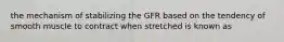 the mechanism of stabilizing the GFR based on the tendency of smooth muscle to contract when stretched is known as