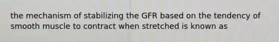 the mechanism of stabilizing the GFR based on the tendency of smooth muscle to contract when stretched is known as