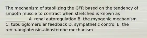 The mechanism of stabilizing the GFR based on the tendency of smooth muscle to contract when stretched is known as __________. A. renal autoregulation B. the myogenic mechanism C. tubuloglomerular feedback D. sympathetic control E. the renin-angiotensin-aldosterone mechanism