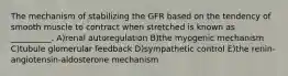 The mechanism of stabilizing the GFR based on the tendency of smooth muscle to contract when stretched is known as __________. A)renal autoregulation B)the myogenic mechanism C)tubule glomerular feedback D)sympathetic control E)the renin-angiotensin-aldosterone mechanism