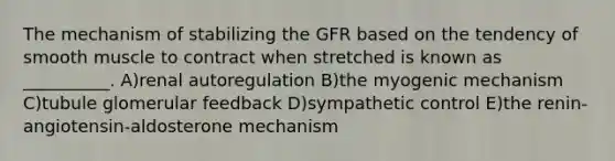 The mechanism of stabilizing the GFR based on the tendency of smooth muscle to contract when stretched is known as __________. A)renal autoregulation B)the myogenic mechanism C)tubule glomerular feedback D)sympathetic control E)the renin-angiotensin-aldosterone mechanism