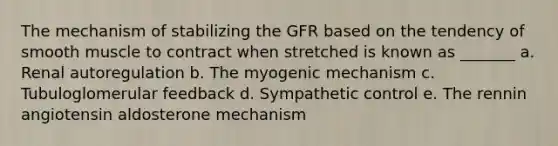 The mechanism of stabilizing the GFR based on the tendency of smooth muscle to contract when stretched is known as _______ a. Renal autoregulation b. The myogenic mechanism c. Tubuloglomerular feedback d. Sympathetic control e. The rennin angiotensin aldosterone mechanism