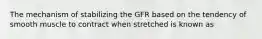 The mechanism of stabilizing the GFR based on the tendency of smooth muscle to contract when stretched is known as