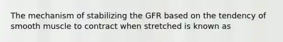 The mechanism of stabilizing the GFR based on the tendency of smooth muscle to contract when stretched is known as