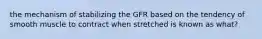 the mechanism of stabilizing the GFR based on the tendency of smooth muscle to contract when stretched is known as what?