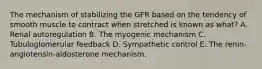 The mechanism of stabilizing the GFR based on the tendency of smooth muscle to contract when stretched is known as what? A. Renal autoregulation B. The myogenic mechanism C. Tubuloglomerular feedback D. Sympathetic control E. The renin-angiotensin-aldosterone mechanism.