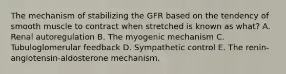 The mechanism of stabilizing the GFR based on the tendency of smooth muscle to contract when stretched is known as what? A. Renal autoregulation B. The myogenic mechanism C. Tubuloglomerular feedback D. Sympathetic control E. The renin-angiotensin-aldosterone mechanism.