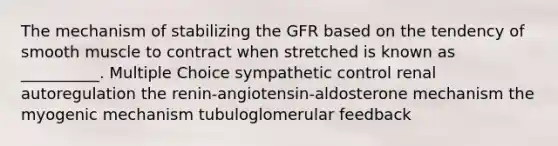 The mechanism of stabilizing the GFR based on the tendency of smooth muscle to contract when stretched is known as __________. Multiple Choice sympathetic control renal autoregulation the renin-angiotensin-aldosterone mechanism the myogenic mechanism tubuloglomerular feedback