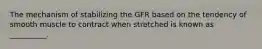 The mechanism of stabilizing the GFR based on the tendency of smooth muscle to contract when stretched is known as __________.