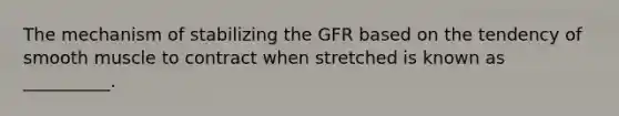 The mechanism of stabilizing the GFR based on the tendency of smooth muscle to contract when stretched is known as __________.