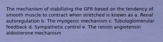 The mechanism of stabilizing the GFR based on the tendency of smooth muscle to contract when stretched is known as a. Renal autoregulation b. The myogenic mechanism c. Tubuloglomerular feedback d. Sympathetic control e. The rennin angiotensin aldosterone mechanism