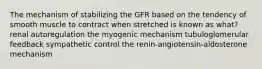 The mechanism of stabilizing the GFR based on the tendency of smooth muscle to contract when stretched is known as what? renal autoregulation the myogenic mechanism tubuloglomerular feedback sympathetic control the renin-angiotensin-aldosterone mechanism