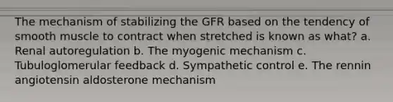 The mechanism of stabilizing the GFR based on the tendency of smooth muscle to contract when stretched is known as what? a. Renal autoregulation b. The myogenic mechanism c. Tubuloglomerular feedback d. Sympathetic control e. The rennin angiotensin aldosterone mechanism