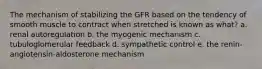 The mechanism of stabilizing the GFR based on the tendency of smooth muscle to contract when stretched is known as what? a. renal autoregulation b. the myogenic mechanism c. tubuloglomerular feedback d. sympathetic control e. the renin-angiotensin-aldosterone mechanism