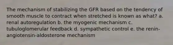 The mechanism of stabilizing the GFR based on the tendency of smooth muscle to contract when stretched is known as what? a. renal autoregulation b. the myogenic mechanism c. tubuloglomerular feedback d. sympathetic control e. the renin-angiotensin-aldosterone mechanism