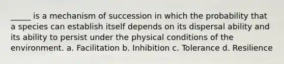 _____ is a mechanism of succession in which the probability that a species can establish itself depends on its dispersal ability and its ability to persist under the physical conditions of the environment. a. Facilitation b. Inhibition c. Tolerance d. Resilience