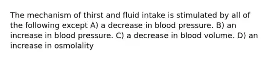 The mechanism of thirst and fluid intake is stimulated by all of the following except A) a decrease in blood pressure. B) an increase in blood pressure. C) a decrease in blood volume. D) an increase in osmolality