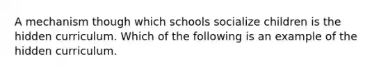 A mechanism though which schools socialize children is the hidden curriculum. Which of the following is an example of the hidden curriculum.