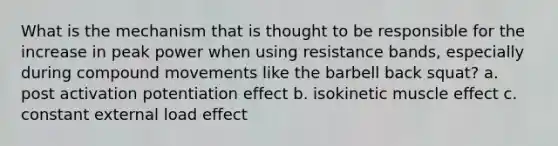 What is the mechanism that is thought to be responsible for the increase in peak power when using resistance bands, especially during compound movements like the barbell back squat? a. post activation potentiation effect b. isokinetic muscle effect c. constant external load effect