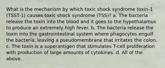 What is the mechanism by which toxic shock syndrome toxin-1 (TSST-1) causes toxic shock syndrome (TSS)? a. The bacteria release the toxin into the blood and it goes to the hypothalamus to produce an extremely high fever. b. The bacteria release the toxin into the gastrointestinal system where phagocytes engulf the bacteria, leaving a pseudomembrane that irritates the colon. c. The toxin is a superantigen that stimulates T-cell proliferation with production of large amounts of cytokines. d. All of the above.