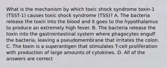 What is the mechanism by which toxic shock syndrome toxin-1 (TSST-1) causes toxic shock syndrome (TSS)? A. The bacteria release the toxin into the blood and it goes to the hypothalamus to produce an extremely high fever. B. The bacteria release the toxin into the gastrointestinal system where phagocytes engulf the bacteria, leaving a pseudomembrane that irritates the colon. C. The toxin is a superantigen that stimulates T-cell proliferation with production of large amounts of cytokines. D. All of the answers are correct