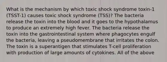 What is the mechanism by which toxic shock syndrome toxin-1 (TSST-1) causes toxic shock syndrome (TSS)? The bacteria release the toxin into the blood and it goes to the hypothalamus to produce an extremely high fever. The bacteria release the toxin into the gastrointestinal system where phagocytes engulf the bacteria, leaving a pseudomembrane that irritates the colon. The toxin is a superantigen that stimulates T-cell proliferation with production of large amounts of cytokines. All of the above