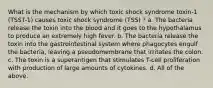 What is the mechanism by which toxic shock syndrome toxin-1 (TSST-1) causes toxic shock syndrome (TSS) ? a. The bacteria release the toxin into the blood and it goes to the hypothalamus to produce an extremely high fever. b. The bacteria release the toxin into the gastrointestinal system where phagocytes engulf the bacteria, leaving a pseudomembrane that irritates the colon. c. The toxin is a superantigen that stimulates T-cell proliferation with production of large amounts of cytokines. d. All of the above.