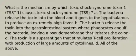 What is the mechanism by which toxic shock syndrome toxin-1 (TSST-1) causes toxic shock syndrome (TSS) ? a. The bacteria release the toxin into the blood and it goes to the hypothalamus to produce an extremely high fever. b. The bacteria release the toxin into the gastrointestinal system where phagocytes engulf the bacteria, leaving a pseudomembrane that irritates the colon. c. The toxin is a superantigen that stimulates T-cell proliferation with production of large amounts of cytokines. d. All of the above.