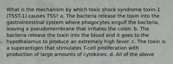 What is the mechanism by which toxic shock syndrome toxin-1 (TSST-1) causes TSS? a. The bacteria release the toxin into the gastrointestinal system where phagocytes engulf the bacteria, leaving a pseudomembrane that irritates the colon. b. The bacteria release the toxin into the blood and it goes to the hypothalamus to produce an extremely high fever. c. The toxin is a superantigen that stimulates T-cell proliferation with production of large amounts of cytokines. d. All of the above