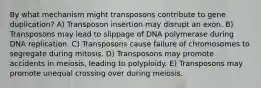 By what mechanism might transposons contribute to gene duplication? A) Transposon insertion may disrupt an exon. B) Transposons may lead to slippage of DNA polymerase during DNA replication. C) Transposons cause failure of chromosomes to segregate during mitosis. D) Transposons may promote accidents in meiosis, leading to polyploidy. E) Transposons may promote unequal crossing over during meiosis.