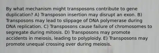 By what mechanism might transposons contribute to gene duplication? A) Transposon insertion may disrupt an exon. B) Transposons may lead to slippage of DNA polymerase during DNA replication. C) Transposons cause failure of chromosomes to segregate during mitosis. D) Transposons may promote accidents in meiosis, leading to polyploidy. E) Transposons may promote unequal crossing over during meiosis.