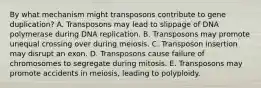 By what mechanism might transposons contribute to gene duplication? A. Transposons may lead to slippage of DNA polymerase during DNA replication. B. Transposons may promote unequal crossing over during meiosis. C. Transposon insertion may disrupt an exon. D. Transposons cause failure of chromosomes to segregate during mitosis. E. Transposons may promote accidents in meiosis, leading to polyploidy.