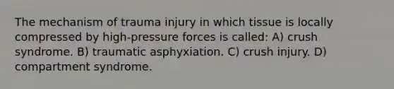 The mechanism of trauma injury in which tissue is locally compressed by high-pressure forces is called: A) crush syndrome. B) traumatic asphyxiation. C) crush injury. D) compartment syndrome.